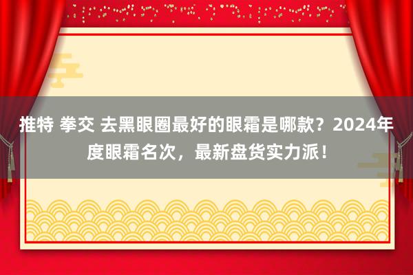 推特 拳交 去黑眼圈最好的眼霜是哪款？2024年度眼霜名次，最新盘货实力派！