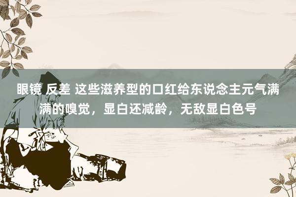 眼镜 反差 这些滋养型的口红给东说念主元气满满的嗅觉，显白还减龄，无敌显白色号