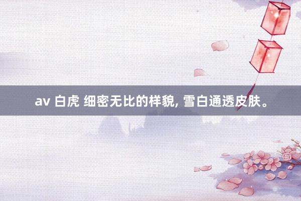 av 白虎 细密无比的样貌， 雪白通透皮肤。