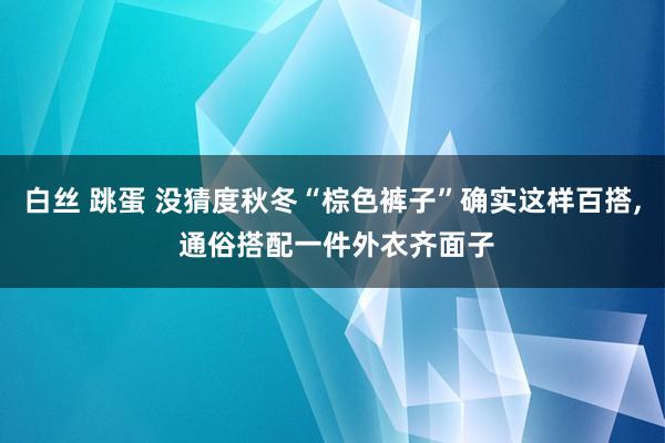 白丝 跳蛋 没猜度秋冬“棕色裤子”确实这样百搭， 通俗搭配一件外衣齐面子