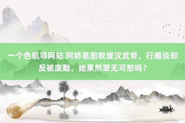 一个色航导网站 阿娇意图救援汉武帝，行媚谈却反被废黜，她果然罪无可恕吗？