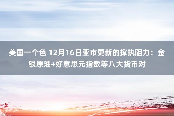 美国一个色 12月16日亚市更新的撑执阻力：金银原油+好意思元指数等八大货币对