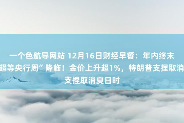 一个色航导网站 12月16日财经早餐：年内终末一个“超等央行周”降临！金价上升超1%，特朗普支捏取消夏日时