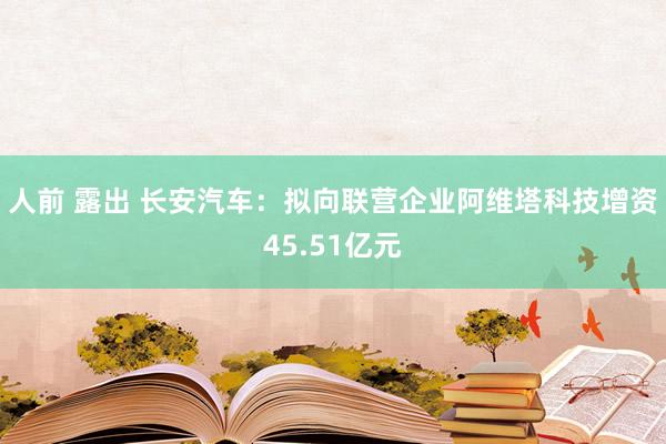 人前 露出 长安汽车：拟向联营企业阿维塔科技增资45.51亿元