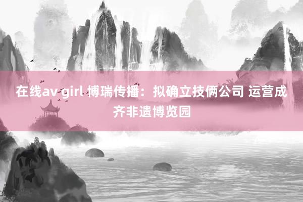 在线av girl 博瑞传播：拟确立技俩公司 运营成齐非遗博览园