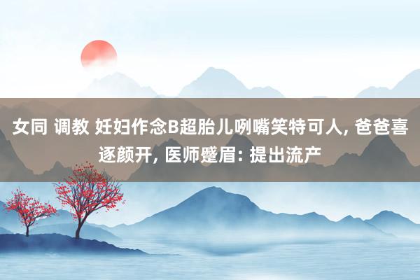 女同 调教 妊妇作念B超胎儿咧嘴笑特可人， 爸爸喜逐颜开， 医师蹙眉: 提出流产