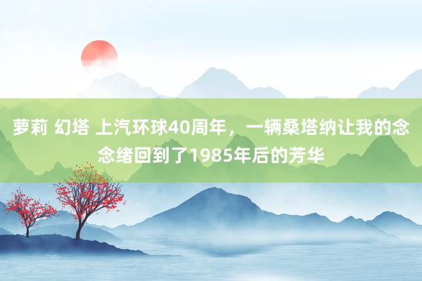 萝莉 幻塔 上汽环球40周年，一辆桑塔纳让我的念念绪回到了1985年后的芳华