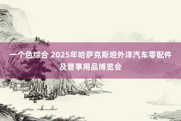 一个色综合 2025年哈萨克斯坦外洋汽车零配件及管事用品博览会