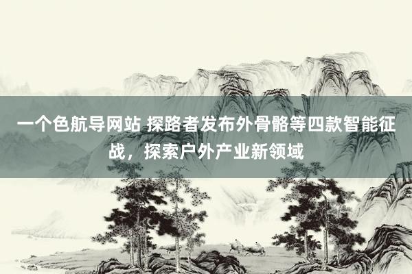 一个色航导网站 探路者发布外骨骼等四款智能征战，探索户外产业新领域