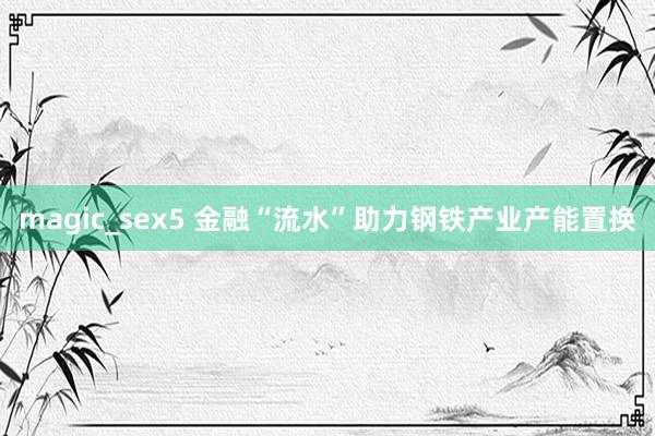 magic_sex5 金融“流水”助力钢铁产业产能置换