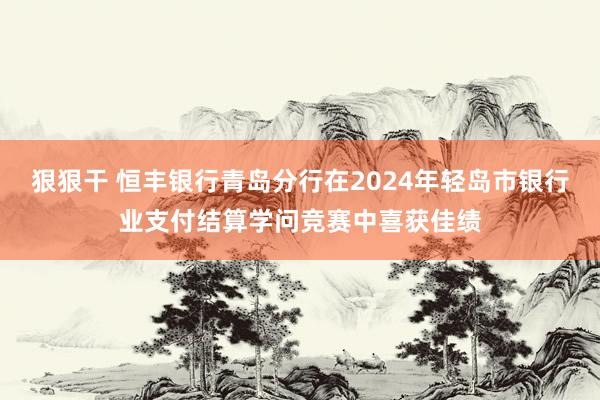 狠狠干 恒丰银行青岛分行在2024年轻岛市银行业支付结算学问竞赛中喜获佳绩