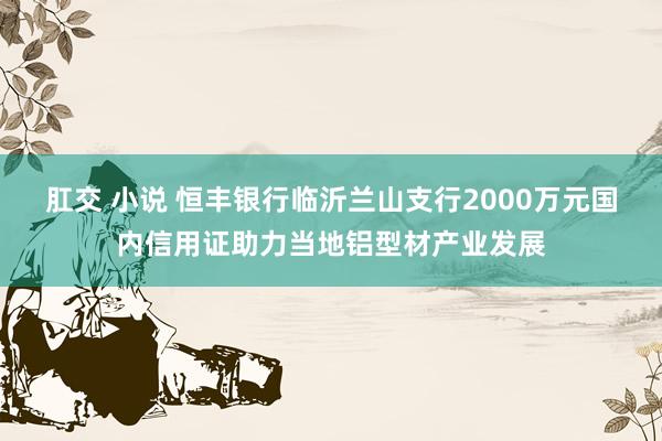 肛交 小说 恒丰银行临沂兰山支行2000万元国内信用证助力当地铝型材产业发展