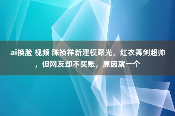 ai换脸 视频 陈祯祥新建模曝光，红衣舞剑超帅，但网友却不买账，原因就一个