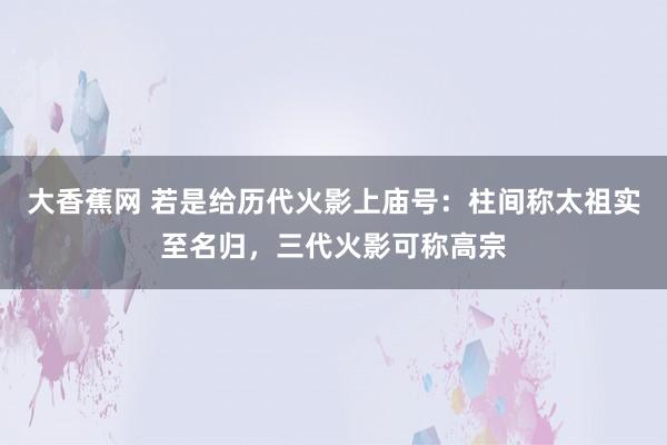 大香蕉网 若是给历代火影上庙号：柱间称太祖实至名归，三代火影可称高宗