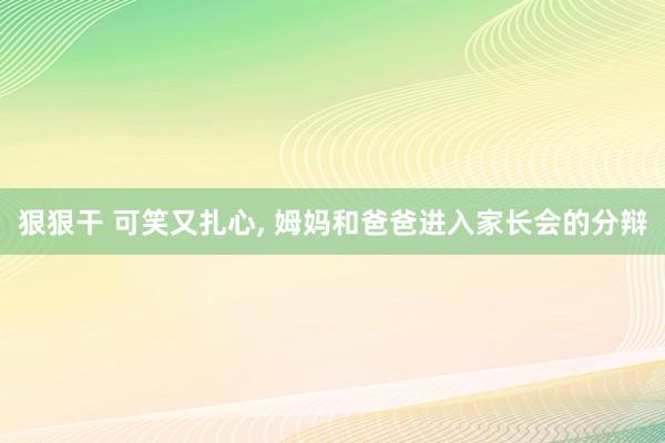 狠狠干 可笑又扎心， 姆妈和爸爸进入家长会的分辩