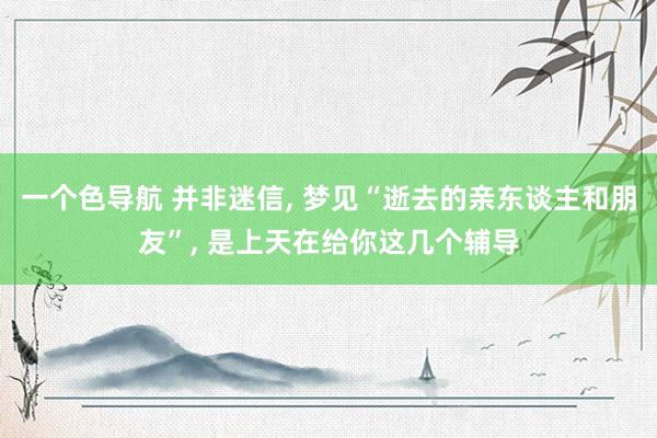 一个色导航 并非迷信， 梦见“逝去的亲东谈主和朋友”， 是上天在给你这几个辅导