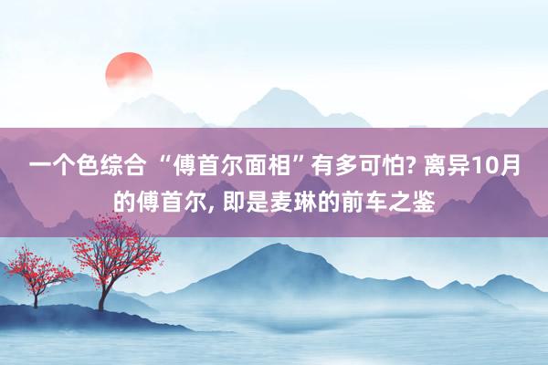 一个色综合 “傅首尔面相”有多可怕? 离异10月的傅首尔， 即是麦琳的前车之鉴