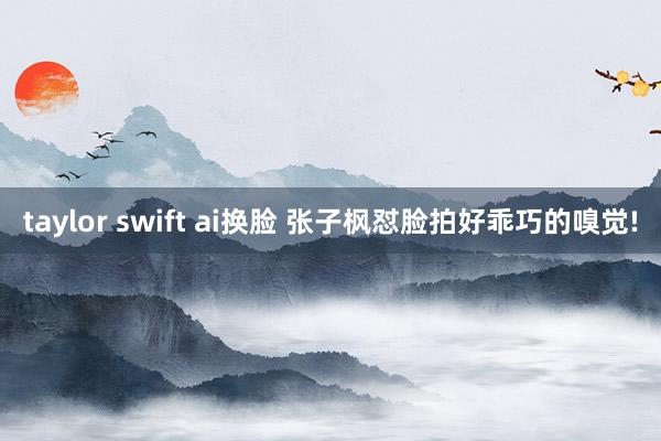 taylor swift ai换脸 张子枫怼脸拍好乖巧的嗅觉!