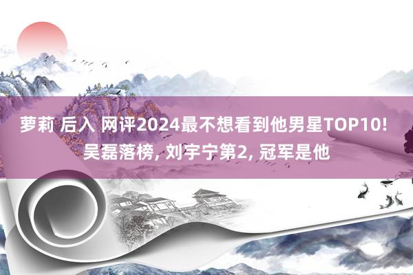 萝莉 后入 网评2024最不想看到他男星TOP10! 吴磊落榜， 刘宇宁第2， 冠军是他