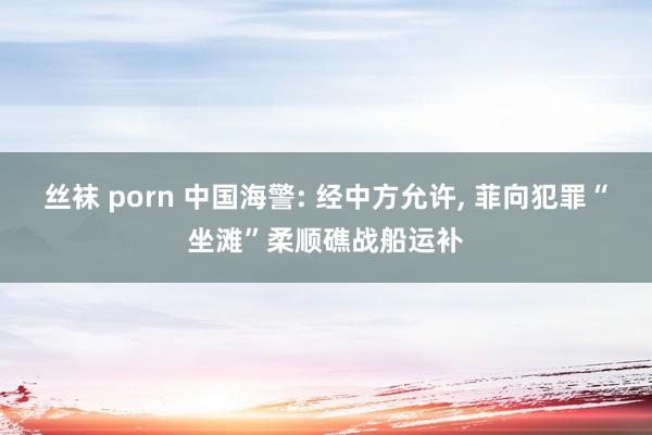 丝袜 porn 中国海警: 经中方允许， 菲向犯罪“坐滩”柔顺礁战船运补