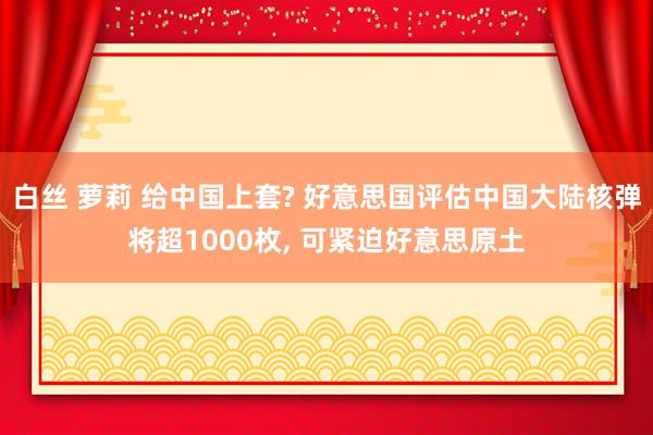 白丝 萝莉 给中国上套? 好意思国评估中国大陆核弹将超1000枚， 可紧迫好意思原土