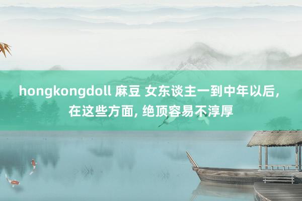 hongkongdoll 麻豆 女东谈主一到中年以后， 在这些方面， 绝顶容易不淳厚