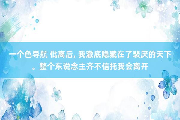 一个色导航 仳离后， 我澈底隐藏在了裴厌的天下。整个东说念主齐不信托我会离开