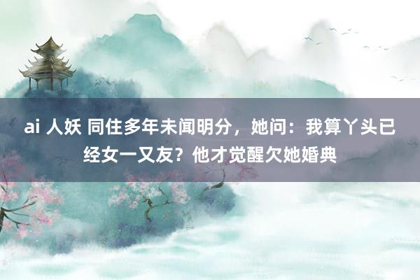 ai 人妖 同住多年未闻明分，她问：我算丫头已经女一又友？他才觉醒欠她婚典