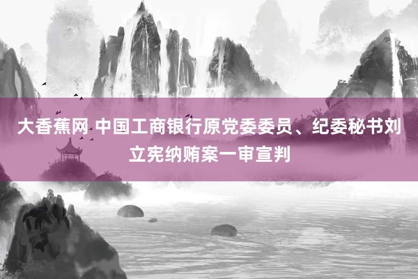 大香蕉网 中国工商银行原党委委员、纪委秘书刘立宪纳贿案一审宣判