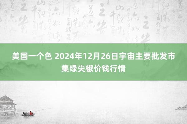 美国一个色 2024年12月26日宇宙主要批发市集绿尖椒价钱行情