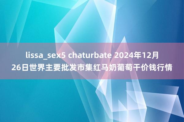 lissa_sex5 chaturbate 2024年12月26日世界主要批发市集红马奶葡萄干价钱行情