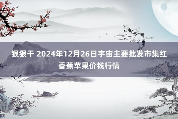 狠狠干 2024年12月26日宇宙主要批发市集红香蕉苹果价钱行情