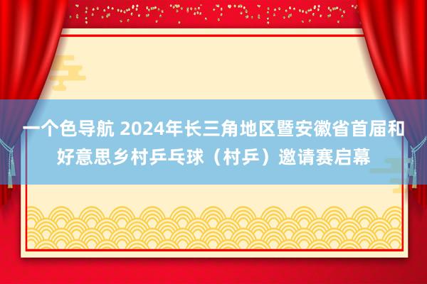 一个色导航 2024年长三角地区暨安徽省首届和好意思乡村乒乓球（村乒）邀请赛启幕