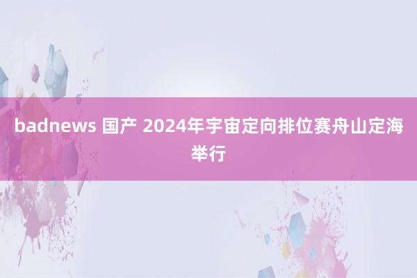 badnews 国产 2024年宇宙定向排位赛舟山定海举行