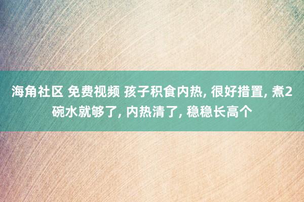 海角社区 免费视频 孩子积食内热， 很好措置， 煮2碗水就够了， 内热清了， 稳稳长高个