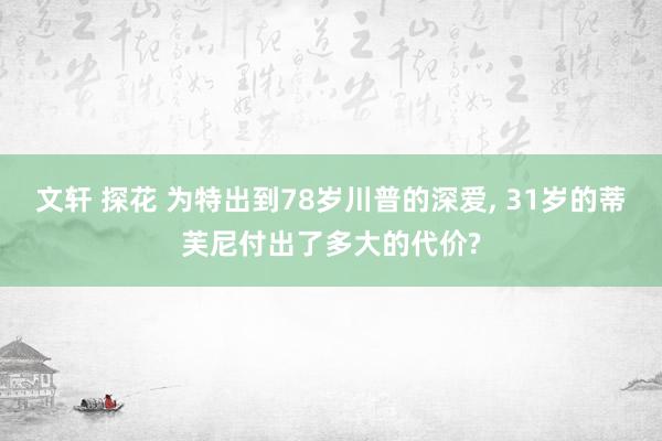 文轩 探花 为特出到78岁川普的深爱， 31岁的蒂芙尼付出了多大的代价?