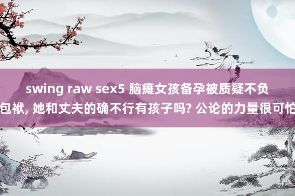 swing raw sex5 脑瘫女孩备孕被质疑不负包袱， 她和丈夫的确不行有孩子吗? 公论的力量很可怕