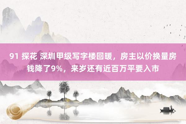 91 探花 深圳甲级写字楼回暖，房主以价换量房钱降了9%，来岁还有近百万平要入市