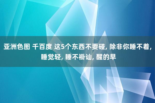 亚洲色图 千百度 这5个东西不要碰， 除非你睡不着， 睡觉轻， 睡不褂讪， 醒的早