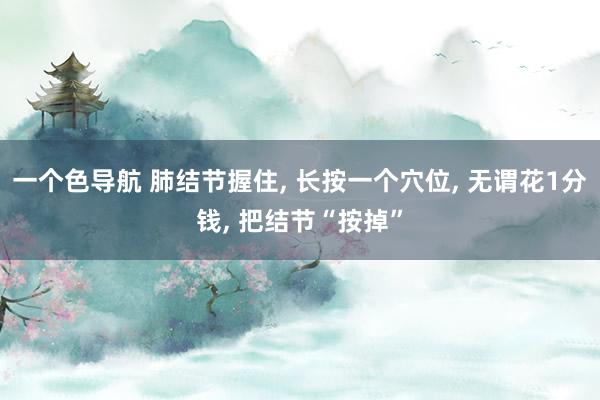 一个色导航 肺结节握住， 长按一个穴位， 无谓花1分钱， 把结节“按掉”