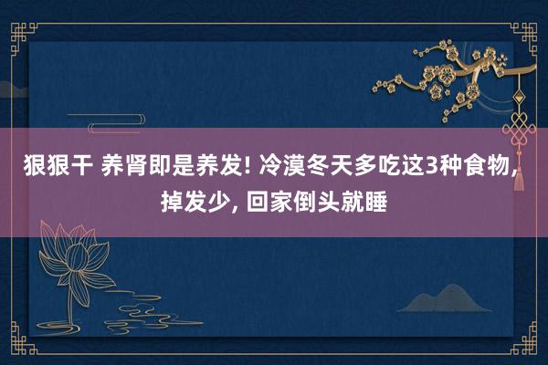 狠狠干 养肾即是养发! 冷漠冬天多吃这3种食物， 掉发少， 回家倒头就睡