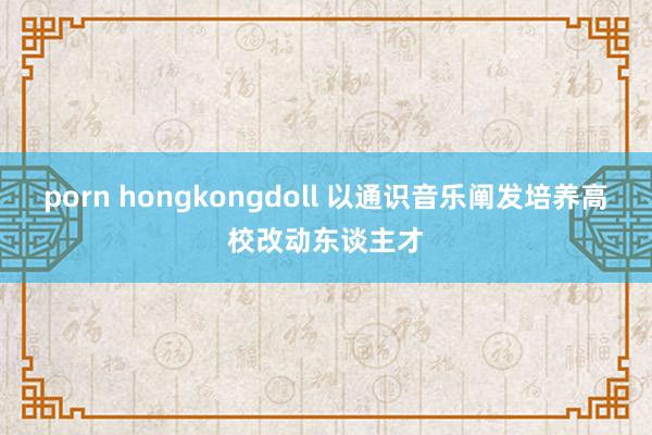 porn hongkongdoll 以通识音乐阐发培养高校改动东谈主才