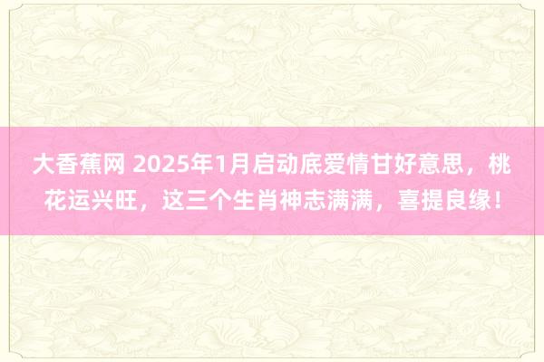 大香蕉网 2025年1月启动底爱情甘好意思，桃花运兴旺，这三个生肖神志满满，喜提良缘！