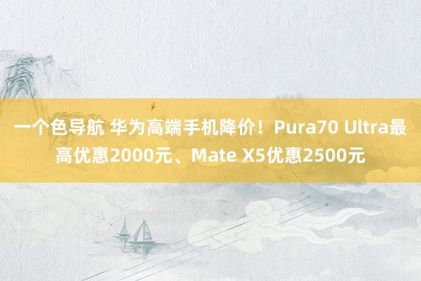 一个色导航 华为高端手机降价！Pura70 Ultra最高优惠2000元、Mate X5优惠2500元