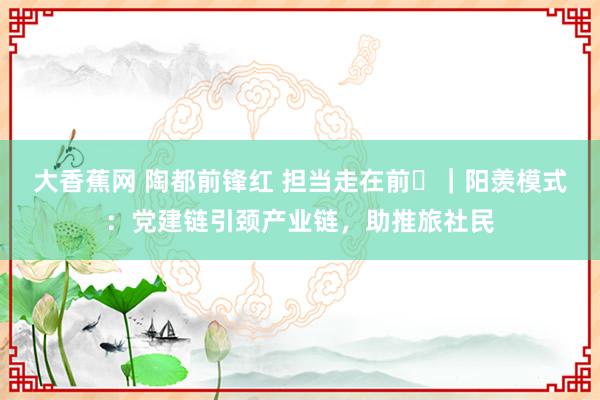 大香蕉网 陶都前锋红 担当走在前㊵｜阳羡模式：党建链引颈产业链，助推旅社民