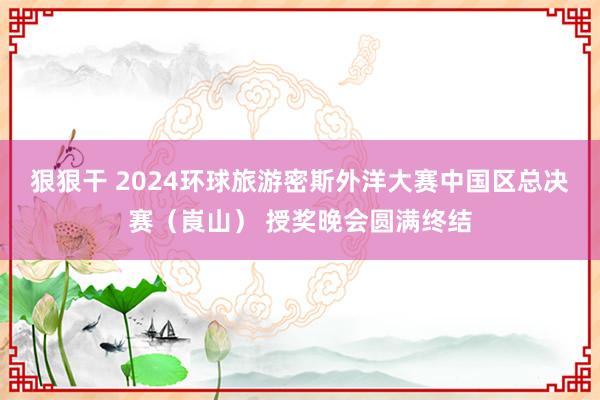 狠狠干 2024环球旅游密斯外洋大赛中国区总决赛（崀山） 授奖晚会圆满终结