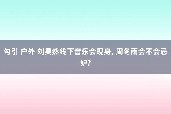 勾引 户外 刘昊然线下音乐会现身， 周冬雨会不会忌妒?