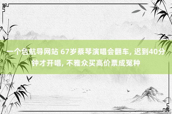 一个色航导网站 67岁蔡琴演唱会翻车， 迟到40分钟才开唱， 不雅众买高价票成冤种