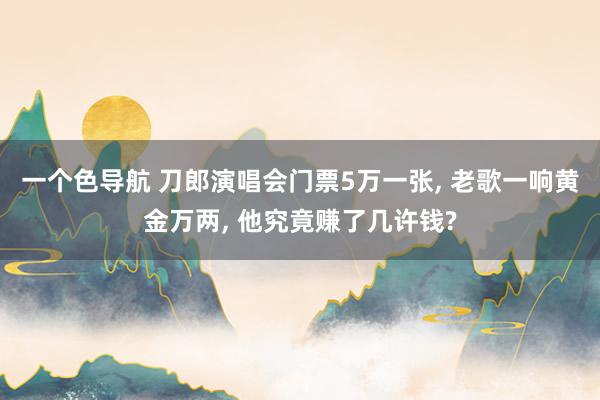 一个色导航 刀郎演唱会门票5万一张， 老歌一响黄金万两， 他究竟赚了几许钱?