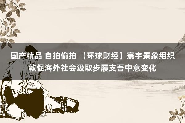 国产精品 自拍偷拍 【环球财经】寰宇景象组织敦促海外社会汲取步履支吾中意变化